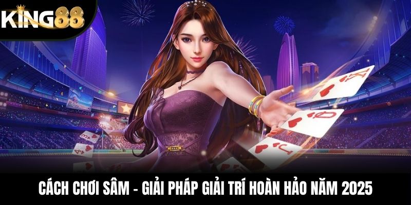 Cách Chơi Sâm – Giải Pháp Giải Trí Hoàn Hảo Năm 2025